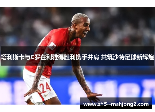 塔利斯卡与C罗在利雅得胜利携手并肩 共筑沙特足球新辉煌