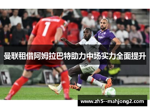 曼联租借阿姆拉巴特助力中场实力全面提升