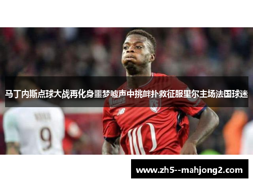 马丁内斯点球大战再化身噩梦嘘声中挑衅扑救征服里尔主场法国球迷