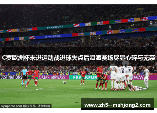 C罗欧洲杯未进运动战进球失点后泪洒赛场尽显心碎与无奈