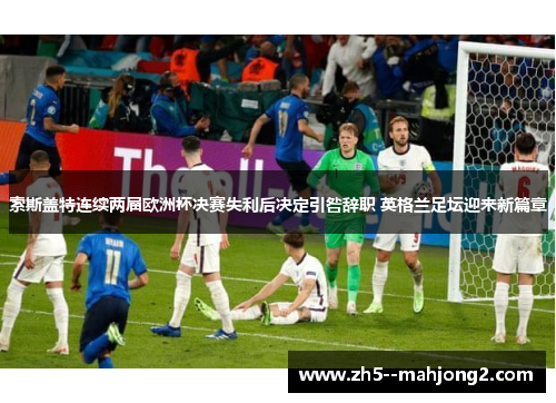 索斯盖特连续两届欧洲杯决赛失利后决定引咎辞职 英格兰足坛迎来新篇章 索斯盖特连续两届欧洲杯决赛失利后决定引咎辞职 英格兰足坛迎来新篇章